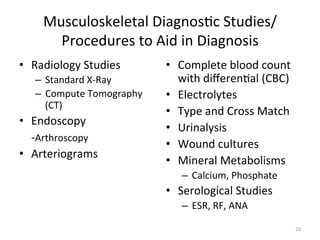 Musculoskeletal	
  Diagnos(c	
  Studies/
Procedures	
  to	
  Aid	
  in	
  Diagnosis	
  
•  Radiology	
  Studies	
  
–  Standard	
  X-­‐Ray	
  
–  Compute	
  Tomography	
  
(CT)	
  

•  Endoscopy	
  
	
  -­‐Arthroscopy	
  
•  Arteriograms	
  

•  Complete	
  blood	
  count	
  
with	
  diﬀeren(al	
  (CBC)	
  
•  Electrolytes	
  
•  Type	
  and	
  Cross	
  Match	
  
•  Urinalysis	
  
•  Wound	
  cultures	
  
•  Mineral	
  Metabolisms	
  
–  Calcium,	
  Phosphate	
  

•  Serological	
  Studies	
  
–  ESR,	
  RF,	
  ANA	
  
20	
  

 