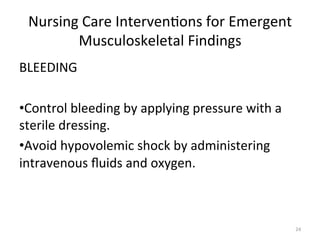 Nursing	
  Care	
  Interven(ons	
  for	
  Emergent	
  
Musculoskeletal	
  Findings	
  
BLEEDING	
  
• Control	
  bleeding	
  by	
  applying	
  pressure	
  with	
  a	
  
sterile	
  dressing.	
  	
  
• Avoid	
  hypovolemic	
  shock	
  by	
  administering	
  
intravenous	
  ﬂuids	
  and	
  oxygen.	
  

24	
  

 