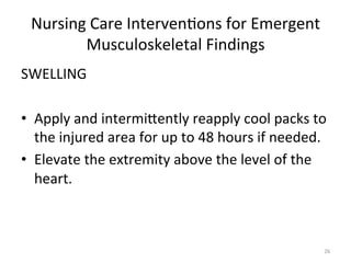 Nursing	
  Care	
  Interven(ons	
  for	
  Emergent	
  
Musculoskeletal	
  Findings	
  
SWELLING	
  
	
  
•  Apply	
  and	
  intermiGently	
  reapply	
  cool	
  packs	
  to	
  
the	
  injured	
  area	
  for	
  up	
  to	
  48	
  hours	
  if	
  needed.	
  
•  Elevate	
  the	
  extremity	
  above	
  the	
  level	
  of	
  the	
  
heart.	
  

26	
  

 