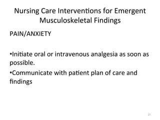 Nursing	
  Care	
  Interven(ons	
  for	
  Emergent	
  
Musculoskeletal	
  Findings	
  
PAIN/ANXIETY	
  
	
  
• Ini(ate	
  oral	
  or	
  intravenous	
  analgesia	
  as	
  soon	
  as	
  
possible.	
  
• Communicate	
  with	
  pa(ent	
  plan	
  of	
  care	
  and	
  
ﬁndings	
  

27	
  

 