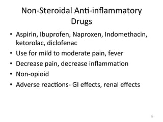 Non-­‐Steroidal	
  An(-­‐inﬂammatory	
  
Drugs	
  
•  Aspirin,	
  Ibuprofen,	
  Naproxen,	
  Indomethacin,	
  
ketorolac,	
  diclofenac	
  
•  Use	
  for	
  mild	
  to	
  moderate	
  pain,	
  fever	
  
•  Decrease	
  pain,	
  decrease	
  inﬂamma(on	
  
•  Non-­‐opioid	
  
•  Adverse	
  reac(ons-­‐	
  GI	
  eﬀects,	
  renal	
  eﬀects	
  

29	
  

 