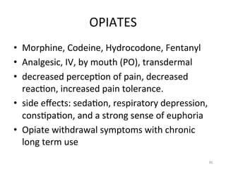 OPIATES	
  
•  Morphine,	
  Codeine,	
  Hydrocodone,	
  Fentanyl	
  
•  Analgesic,	
  IV,	
  by	
  mouth	
  (PO),	
  transdermal	
  
•  decreased	
  percep(on	
  of	
  pain,	
  decreased	
  
reac(on,	
  increased	
  pain	
  tolerance.	
  	
  
•  side	
  eﬀects:	
  seda(on,	
  respiratory	
  depression,	
  
cons(pa(on,	
  and	
  a	
  strong	
  sense	
  of	
  euphoria	
  
•  Opiate	
  withdrawal	
  symptoms	
  with	
  chronic	
  
long	
  term	
  use	
  
30	
  

 