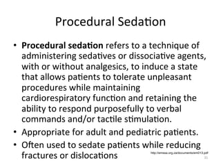 Procedural	
  Seda(on	
  
•  Procedural	
  seda7on	
  refers	
  to	
  a	
  technique	
  of	
  
administering	
  seda(ves	
  or	
  dissocia(ve	
  agents,	
  
with	
  or	
  without	
  analgesics,	
  to	
  induce	
  a	
  state	
  
that	
  allows	
  pa(ents	
  to	
  tolerate	
  unpleasant	
  
procedures	
  while	
  maintaining	
  
cardiorespiratory	
  func(on	
  and	
  retaining	
  the	
  
ability	
  to	
  respond	
  purposefully	
  to	
  verbal	
  
commands	
  and/or	
  tac(le	
  s(mula(on.	
  	
  
•  Appropriate	
  for	
  adult	
  and	
  pediatric	
  pa(ents.	
  
•  Ogen	
  used	
  to	
  sedate	
  pa(ents	
  while	
  reducing	
  
fractures	
  or	
  disloca(ons	
  
http://emssa.org.za/documents/em013.pdf

31	
  

 