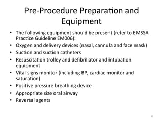 Pre-­‐Procedure	
  Prepara(on	
  and	
  
Equipment	
  
•  The	
  following	
  equipment	
  should	
  be	
  present	
  (refer	
  to	
  EMSSA	
  
Prac(ce	
  Guideline	
  EM006):	
  
•  Oxygen	
  and	
  delivery	
  devices	
  (nasal,	
  cannula	
  and	
  face	
  mask)	
  
•  Suc(on	
  and	
  suc(on	
  catheters	
  
•  Resuscita(on	
  trolley	
  and	
  deﬁbrillator	
  and	
  intuba(on	
  
equipment	
  
•  Vital	
  signs	
  monitor	
  (including	
  BP,	
  cardiac	
  monitor	
  and	
  
satura(on)	
  
•  Posi(ve	
  pressure	
  breathing	
  device	
  
•  Appropriate	
  size	
  oral	
  airway	
  
•  Reversal	
  agents	
  
33	
  

 