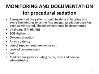 MONITORING	
  AND	
  DOCUMENTATION	
  
for	
  procedural	
  seda7on	
  
•  Assessment	
  of	
  the	
  pa(ent	
  should	
  be	
  done	
  at	
  baseline	
  and	
  
every	
  ﬁve	
  minutes	
  once	
  the	
  ﬁrst	
  analgesia/seda(on	
  dose	
  has	
  
been	
  administered.	
  The	
  following	
  should	
  be	
  documented:	
  
•  Vital	
  signs	
  (BP,	
  HR,	
  RR)	
  
•  ECG	
  rhythm	
  
•  Oxygen	
  satura(on	
  
•  Airway	
  patency	
  
•  Use	
  of	
  supplemental	
  oxygen	
  or	
  not	
  
•  Level	
  of	
  consciousness	
  
•  Pain	
  
•  Medica(ons	
  given	
  including	
  route,	
  dose	
  and	
  person	
  
administering.	
  
34	
  

 