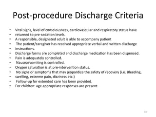Post-­‐procedure	
  Discharge	
  Criteria	
  
• 
• 
• 
• 
• 
• 
• 
• 
• 
• 
• 
• 
• 

Vital	
  signs,	
  level	
  of	
  consciousness,	
  cardiovascular	
  and	
  respiratory	
  status	
  have	
  
returned	
  to	
  pre-­‐seda(on	
  levels.	
  
A	
  responsible,	
  designated	
  adult	
  is	
  able	
  to	
  accompany	
  pa(ent	
  	
  
	
  The	
  pa(ent/caregiver	
  has	
  received	
  appropriate	
  verbal	
  and	
  wriGen	
  discharge	
  
instruc(ons.	
  
Discharge	
  forms	
  are	
  completed	
  and	
  discharge	
  medica(on	
  has	
  been	
  dispensed.	
  
Pain	
  is	
  adequately	
  controlled.	
  
	
  Nausea/vomi(ng	
  is	
  controlled.	
  
Oxygen	
  satura(on	
  is	
  at	
  pre-­‐interven(on	
  status.	
  
	
  No	
  signs	
  or	
  symptoms	
  that	
  may	
  jeopardize	
  the	
  safety	
  of	
  recovery	
  (i.e.	
  Bleeding,	
  
swelling,	
  extreme	
  pain,	
  dizziness	
  etc.)	
  
	
  Follow-­‐up	
  for	
  extended	
  care	
  has	
  been	
  provided.	
  
For	
  children:	
  age	
  appropriate	
  responses	
  are	
  present.	
  

35	
  

 