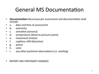 General	
  MS	
  Documenta(on	
  
•  Documenta7on	
  Neurovascular	
  assessment	
  and	
  documenta(on	
  shall	
  
include:	
  	
  
•  a. 	
  date	
  and	
  (me	
  of	
  assessment	
  	
  
•  b. 	
  extremity	
  	
  
•  c. 	
  sensa(on	
  (sensory)	
  	
  
•  d. 	
  temperature	
  (distal	
  to	
  pressure	
  point)	
  	
  
•  e. 	
  movement	
  (motor)	
  	
  
•  f. 	
  capillary	
  reﬁll	
  (blanches)	
  	
  
•  g. 	
  pulses	
  	
  
•  h. 	
  color	
  	
  
•  i.
	
  any	
  other	
  per(nent	
  observa(ons	
  (i.e.	
  swelling)	
  
	
  
•  REPORT	
  ANY	
  PERTINENT	
  CHANGES	
  

36	
  

 