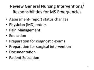 Review	
  General	
  Nursing	
  Interven(ons/
Responsibili(es	
  for	
  MS	
  Emergencies	
  
• 
• 
• 
• 
• 
• 
• 
• 

Assessment-­‐	
  report	
  status	
  changes	
  
Physician	
  (MD)	
  orders	
  
Pain	
  Management	
  
Educa(on	
  
Prepara(on	
  for	
  diagnos(c	
  exams	
  
Prepara(on	
  for	
  surgical	
  interven(on	
  
Documenta(on	
  
Pa(ent	
  Educa(on	
  
38	
  

 