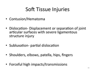 Sog	
  Tissue	
  Injuries	
  
•  Contusion/Hematoma	
  
	
  
•  Disloca(on-­‐	
  Displacement	
  or	
  separa(on	
  of	
  joint	
  
ar(cular	
  surfaces	
  with	
  severe	
  ligamentous	
  
structure	
  injury	
  
•  Subluxa(on-­‐	
  par(al	
  disloca(on	
  
•  Shoulders,	
  elbows,	
  patella,	
  hips,	
  ﬁngers	
  
	
  	
  
•  Forceful	
  high	
  impacts/transmissions	
  
40	
  

 