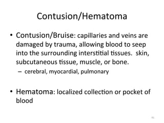 Contusion/Hematoma	
  
•  Contusion/Bruise:	
  capillaries	
  and	
  veins	
  are	
  

damaged	
  by	
  trauma,	
  allowing	
  blood	
  to	
  seep	
  
into	
  the	
  surrounding	
  inters((al	
  (ssues.	
  	
  skin,	
  
subcutaneous	
  (ssue,	
  muscle,	
  or	
  bone.	
  
–  	
  cerebral,	
  myocardial,	
  pulmonary	
  
	
  

•  Hematoma:	
  localized	
  collec(on	
  or	
  pocket	
  of	
  
blood	
  

41	
  

 