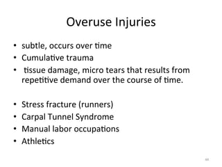 Overuse	
  Injuries	
  
•  subtle,	
  occurs	
  over	
  (me	
  
•  Cumula(ve	
  trauma	
  
•  	
  (ssue	
  damage,	
  micro	
  tears	
  that	
  results	
  from	
  
repe((ve	
  demand	
  over	
  the	
  course	
  of	
  (me.	
  
• 
• 
• 
• 

Stress	
  fracture	
  (runners)	
  
Carpal	
  Tunnel	
  Syndrome	
  
Manual	
  labor	
  occupa(ons	
  
Athle(cs	
  
44	
  

 