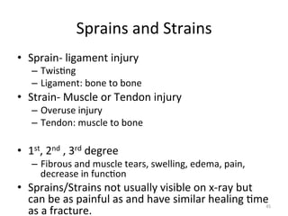 Sprains	
  and	
  Strains	
  
•  Sprain-­‐	
  ligament	
  injury	
  

–  Twis(ng	
  
–  Ligament:	
  bone	
  to	
  bone	
  

•  Strain-­‐	
  Muscle	
  or	
  Tendon	
  injury	
  
–  Overuse	
  injury	
  
–  Tendon:	
  muscle	
  to	
  bone	
  

•  1st,	
  2nd	
  ,	
  3rd	
  degree	
  	
  

–  Fibrous	
  and	
  muscle	
  tears,	
  swelling,	
  edema,	
  pain,	
  
decrease	
  in	
  func(on	
  

•  Sprains/Strains	
  not	
  usually	
  visible	
  on	
  x-­‐ray	
  but	
  
can	
  be	
  as	
  painful	
  as	
  and	
  have	
  similar	
  healing	
  (me	
  
as	
  a	
  fracture.	
  

45	
  

 