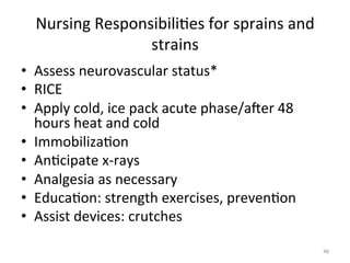 Nursing	
  Responsibili(es	
  for	
  sprains	
  and	
  
strains	
  
•  Assess	
  neurovascular	
  status*	
  
•  RICE	
  
•  Apply	
  cold,	
  ice	
  pack	
  acute	
  phase/ager	
  48	
  
hours	
  heat	
  and	
  cold	
  
•  Immobiliza(on	
  
•  An(cipate	
  x-­‐rays	
  
•  Analgesia	
  as	
  necessary	
  
•  Educa(on:	
  strength	
  exercises,	
  preven(on	
  
•  Assist	
  devices:	
  crutches	
  
46	
  

 