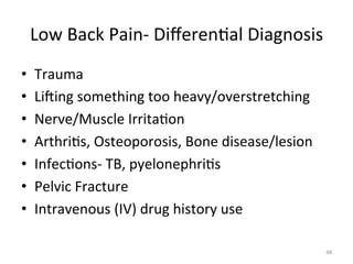 Low	
  Back	
  Pain-­‐	
  Diﬀeren(al	
  Diagnosis	
  	
  
• 
• 
• 
• 
• 
• 
• 

Trauma	
  
Liging	
  something	
  too	
  heavy/overstretching	
  
Nerve/Muscle	
  Irrita(on	
  
Arthri(s,	
  Osteoporosis,	
  Bone	
  disease/lesion	
  
Infec(ons-­‐	
  TB,	
  pyelonephri(s	
  
Pelvic	
  Fracture	
  
Intravenous	
  (IV)	
  drug	
  history	
  use	
  
48	
  

 