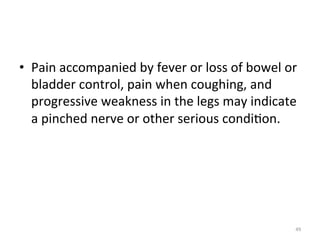 •  Pain	
  accompanied	
  by	
  fever	
  or	
  loss	
  of	
  bowel	
  or	
  
bladder	
  control,	
  pain	
  when	
  coughing,	
  and	
  
progressive	
  weakness	
  in	
  the	
  legs	
  may	
  indicate	
  
a	
  pinched	
  nerve	
  or	
  other	
  serious	
  condi(on.	
  

49	
  

 