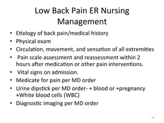Low	
  Back	
  Pain	
  ER	
  Nursing	
  
Management	
  
• 
• 
• 
• 
• 
• 
• 
• 
	
  

E(ology	
  of	
  back	
  pain/medical	
  history	
  
Physical	
  exam	
  
Circula(on,	
  movement,	
  and	
  sensa(on	
  of	
  all	
  extremi(es	
  	
  
	
  Pain	
  scale	
  assessment	
  and	
  reassessment	
  within	
  2	
  	
  	
  
hours	
  ager	
  medica(on	
  or	
  other	
  pain	
  interven(ons.	
  
	
  Vital	
  signs	
  on	
  admission.	
  	
  
Medicate	
  for	
  pain	
  per	
  MD	
  order	
  	
  
Urine	
  dips(ck	
  per	
  MD	
  order-­‐	
  +	
  blood	
  or	
  +pregnancy	
  
+White	
  blood	
  cells	
  (WBC)	
  
Diagnos(c	
  imaging	
  per	
  MD	
  order	
  
50	
  

 