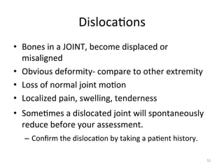 Disloca(ons	
  
•  Bones	
  in	
  a	
  JOINT,	
  become	
  displaced	
  or	
  
misaligned	
  
•  Obvious	
  deformity-­‐	
  compare	
  to	
  other	
  extremity	
  
•  Loss	
  of	
  normal	
  joint	
  mo(on	
  
•  Localized	
  pain,	
  swelling,	
  tenderness	
  
•  Some(mes	
  a	
  dislocated	
  joint	
  will	
  spontaneously	
  
reduce	
  before	
  your	
  assessment.	
  
–  Conﬁrm	
  the	
  disloca(on	
  by	
  taking	
  a	
  pa(ent	
  history.	
  
52	
  

 