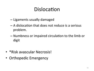 Disloca(on	
  
–  Ligaments	
  usually	
  damaged	
  
–  A	
  disloca(on	
  that	
  does	
  not	
  reduce	
  is	
  a	
  serious	
  
problem.	
  
–  Numbness	
  or	
  impaired	
  circula(on	
  to	
  the	
  limb	
  or	
  
digit	
  

•  *Risk	
  avascular	
  Necrosis!	
  
•  Orthopedic	
  Emergency	
  
53	
  

 