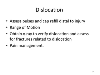 Disloca(on	
  
	
  
•  Assess	
  pulses	
  and	
  cap	
  reﬁll	
  distal	
  to	
  injury	
  
•  Range	
  of	
  Mo(on	
  
•  Obtain	
  x-­‐ray	
  to	
  verify	
  disloca(on	
  and	
  assess	
  
for	
  fractures	
  related	
  to	
  disloca(on	
  
•  Pain	
  management.	
  

54	
  

 