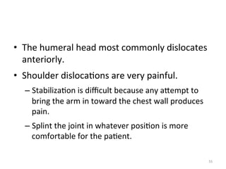 •  The	
  humeral	
  head	
  most	
  commonly	
  dislocates	
  
anteriorly.	
  
•  Shoulder	
  disloca(ons	
  are	
  very	
  painful.	
  
–  Stabiliza(on	
  is	
  diﬃcult	
  because	
  any	
  aGempt	
  to	
  
bring	
  the	
  arm	
  in	
  toward	
  the	
  chest	
  wall	
  produces	
  
pain.	
  
–  Splint	
  the	
  joint	
  in	
  whatever	
  posi(on	
  is	
  more	
  
comfortable	
  for	
  the	
  pa(ent.	
  
55	
  

 