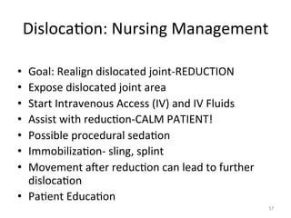 Disloca(on:	
  Nursing	
  Management	
  
Goal:	
  Realign	
  dislocated	
  joint-­‐REDUCTION	
  
Expose	
  dislocated	
  joint	
  area	
  
Start	
  Intravenous	
  Access	
  (IV)	
  and	
  IV	
  Fluids	
  
Assist	
  with	
  reduc(on-­‐CALM	
  PATIENT!	
  
Possible	
  procedural	
  seda(on	
  
Immobiliza(on-­‐	
  sling,	
  splint	
  
Movement	
  ager	
  reduc(on	
  can	
  lead	
  to	
  further	
  
disloca(on	
  
•  Pa(ent	
  Educa(on	
  
• 
• 
• 
• 
• 
• 
• 

57	
  

 