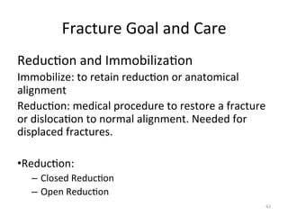 Fracture	
  Goal	
  and	
  Care	
  
Reduc(on	
  and	
  Immobiliza(on	
  
Immobilize:	
  to	
  retain	
  reduc(on	
  or	
  anatomical	
  
alignment	
  
Reduc(on:	
  medical	
  procedure	
  to	
  restore	
  a	
  fracture	
  
or	
  disloca(on	
  to	
  normal	
  alignment.	
  Needed	
  for	
  
displaced	
  fractures.	
  
• Reduc(on:	
  
–  Closed	
  Reduc(on	
  
–  Open	
  Reduc(on	
  
61	
  

 