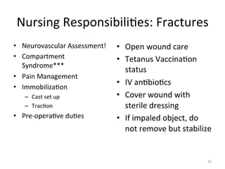 Nursing	
  Responsibili(es:	
  Fractures	
  
•  Neurovascular	
  Assessment!	
  
•  Compartment	
  
Syndrome***	
  
•  Pain	
  Management	
  
•  Immobiliza(on	
  
–  Cast	
  set	
  up	
  
–  Trac(on	
  

•  Pre-­‐opera(ve	
  du(es	
  

•  Open	
  wound	
  care	
  
•  Tetanus	
  Vaccina(on	
  
status	
  
•  IV	
  an(bio(cs	
  
•  Cover	
  wound	
  with	
  
sterile	
  dressing	
  
•  If	
  impaled	
  object,	
  do	
  
not	
  remove	
  but	
  stabilize	
  
	
  
65	
  

 