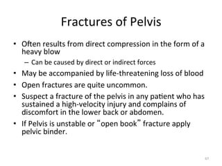 Fractures	
  of	
  Pelvis	
  
•  Ogen	
  results	
  from	
  direct	
  compression	
  in	
  the	
  form	
  of	
  a	
  
heavy	
  blow	
  
–  Can	
  be	
  caused	
  by	
  direct	
  or	
  indirect	
  forces	
  

•  May	
  be	
  accompanied	
  by	
  life-­‐threatening	
  loss	
  of	
  blood	
  
•  Open	
  fractures	
  are	
  quite	
  uncommon.	
  
•  Suspect	
  a	
  fracture	
  of	
  the	
  pelvis	
  in	
  any	
  pa(ent	
  who	
  has	
  
sustained	
  a	
  high-­‐velocity	
  injury	
  and	
  complains	
  of	
  
discomfort	
  in	
  the	
  lower	
  back	
  or	
  abdomen.	
  
•  If	
  Pelvis	
  is	
  unstable	
  or	
   open	
  book 	
  fracture	
  apply	
  
pelvic	
  binder.	
  
67	
  

 