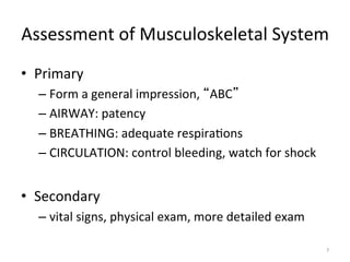 Assessment	
  of	
  Musculoskeletal	
  System	
  
•  Primary	
  
–  Form	
  a	
  general	
  impression,	
   ABC 	
  
–  AIRWAY:	
  patency	
  
–  BREATHING:	
  adequate	
  respira(ons	
  
–  CIRCULATION:	
  control	
  bleeding,	
  watch	
  for	
  shock	
  

•  Secondary	
  
–  vital	
  signs,	
  physical	
  exam,	
  more	
  detailed	
  exam	
  
7	
  

 