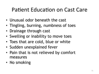 Pa(ent	
  Educa(on	
  on	
  Cast	
  Care	
  
Unusual odor beneath the cast
Tingling, burning, numbness of toes
Drainage through cast
Swelling or inability to move toes
Toes that are cold, blue or white
Sudden unexplained fever
Pain that is not relieved by comfort
measures
•  No smoking
• 
• 
• 
• 
• 
• 
• 

71	
  

 