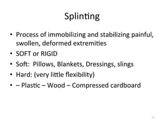 Splin(ng	
  
•  Process	
  of	
  immobilizing	
  and	
  stabilizing	
  painful,	
  
swollen,	
  deformed	
  extremi(es	
  
•  SOFT	
  or	
  RIGID	
  
•  Sog:	
  	
  Pillows,	
  Blankets,	
  Dressings,	
  slings	
  
•  Hard:	
  (very	
  liGle	
  ﬂexibility)	
  
•  –	
  Plas(c	
  –	
  Wood	
  –	
  Compressed	
  cardboard	
  

72	
  

 