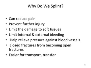 Why	
  Do	
  We	
  Splint?	
  
	
  
Can	
  reduce	
  pain	
  
Prevent	
  further	
  injury	
  
Limit	
  the	
  damage	
  to	
  sog	
  (ssues	
  
Limit	
  internal	
  &	
  external	
  bleeding	
  
	
  Help	
  relieve	
  pressure	
  against	
  blood	
  vessels	
  
	
  closed	
  fractures	
  from	
  becoming	
  open	
  
fractures	
  
•  Easier	
  for	
  transport,	
  transfer	
  
• 
• 
• 
• 
• 
• 

73	
  

 