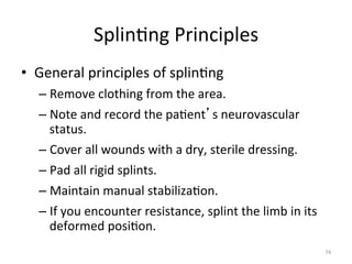 Splin(ng	
  Principles	
  
•  General	
  principles	
  of	
  splin(ng	
  
–  Remove	
  clothing	
  from	
  the	
  area.	
  
–  Note	
  and	
  record	
  the	
  pa(ent s	
  neurovascular	
  
status.	
  
–  Cover	
  all	
  wounds	
  with	
  a	
  dry,	
  sterile	
  dressing.	
  
–  Pad	
  all	
  rigid	
  splints.	
  
–  Maintain	
  manual	
  stabiliza(on.	
  
–  If	
  you	
  encounter	
  resistance,	
  splint	
  the	
  limb	
  in	
  its	
  
deformed	
  posi(on.	
  
74	
  

 