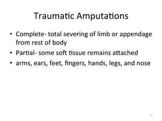 Trauma(c	
  Amputa(ons	
  
•  Complete-­‐	
  total	
  severing	
  of	
  limb	
  or	
  appendage	
  
from	
  rest	
  of	
  body	
  
•  Par(al-­‐	
  some	
  sog	
  (ssue	
  remains	
  aGached	
  
•  arms,	
  ears,	
  feet,	
  ﬁngers,	
  hands,	
  legs,	
  and	
  nose	
  

77	
  

 