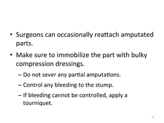 •  Surgeons	
  can	
  occasionally	
  reaGach	
  amputated	
  
parts.	
  
•  Make	
  sure	
  to	
  immobilize	
  the	
  part	
  with	
  bulky	
  
compression	
  dressings.	
  
–  Do	
  not	
  sever	
  any	
  par(al	
  amputa(ons.	
  
–  Control	
  any	
  bleeding	
  to	
  the	
  stump.	
  
–  If	
  bleeding	
  cannot	
  be	
  controlled,	
  apply	
  a	
  
tourniquet.	
  
79	
  

 