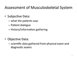 Assessment	
  of	
  Musculoskeletal	
  System	
  
•  Subjec(ve	
  Data:	
  	
  
–  what	
  the	
  pa(ents	
  says	
  
–  Pa(ent	
  dialogue	
  
–  History/informa(on	
  gathering	
  

•  Objec(ve	
  Data:	
  	
  
–  scien(ﬁc	
  data	
  gathered	
  from	
  physical	
  exam	
  and	
  
diagnos(c	
  exams	
  
8	
  

 