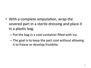 •  With	
  a	
  complete	
  amputa(on,	
  wrap	
  the	
  
severed	
  part	
  in	
  a	
  sterile	
  dressing	
  and	
  place	
  it	
  
in	
  a	
  plas(c	
  bag.	
  
–  Put	
  the	
  bag	
  in	
  a	
  cool	
  container	
  ﬁlled	
  with	
  ice.	
  
–  The	
  goal	
  is	
  to	
  keep	
  the	
  part	
  cool	
  without	
  allowing	
  
it	
  to	
  freeze	
  or	
  develop	
  frostbite.	
  

80	
  

 