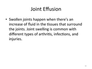 Joint	
  Eﬀusion	
  
•  Swollen	
  joints	
  happen	
  when	
  there's	
  an	
  
increase	
  of	
  ﬂuid	
  in	
  the	
  (ssues	
  that	
  surround	
  
the	
  joints.	
  Joint	
  swelling	
  is	
  common	
  with	
  
diﬀerent	
  types	
  of	
  arthri(s,	
  infec(ons,	
  and	
  
injuries.	
  

82	
  

 