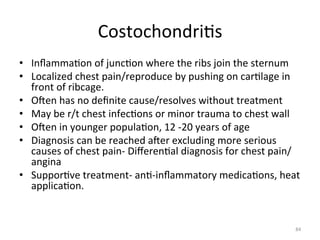 Costochondri(s	
  
•  Inﬂamma(on	
  of	
  junc(on	
  where	
  the	
  ribs	
  join	
  the	
  sternum	
  
•  Localized	
  chest	
  pain/reproduce	
  by	
  pushing	
  on	
  car(lage	
  in	
  
front	
  of	
  ribcage.	
  	
  
•  Ogen	
  has	
  no	
  deﬁnite	
  cause/resolves	
  without	
  treatment	
  
•  May	
  be	
  r/t	
  chest	
  infec(ons	
  or	
  minor	
  trauma	
  to	
  chest	
  wall	
  
•  Ogen	
  in	
  younger	
  popula(on,	
  12	
  -­‐20	
  years	
  of	
  age	
  
•  Diagnosis	
  can	
  be	
  reached	
  ager	
  excluding	
  more	
  serious	
  
causes	
  of	
  chest	
  pain-­‐	
  Diﬀeren(al	
  diagnosis	
  for	
  chest	
  pain/
angina	
  
•  Suppor(ve	
  treatment-­‐	
  an(-­‐inﬂammatory	
  medica(ons,	
  heat	
  
applica(on.	
  
	
  

84	
  

 