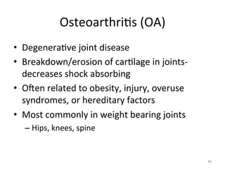 Osteoarthri(s	
  (OA)	
  
•  Degenera(ve	
  joint	
  disease	
  
•  Breakdown/erosion	
  of	
  car(lage	
  in	
  joints-­‐	
  
decreases	
  shock	
  absorbing	
  	
  
•  Ogen	
  related	
  to	
  obesity,	
  injury,	
  overuse	
  
syndromes,	
  or	
  hereditary	
  factors	
  
•  Most	
  commonly	
  in	
  weight	
  bearing	
  joints	
  
–  Hips,	
  knees,	
  spine	
  

86	
  

 