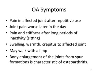 OA	
  Symptoms	
  
•  Pain	
  in	
  aﬀected	
  joint	
  ager	
  repe((ve	
  use	
  
•  Joint	
  pain	
  worse	
  later	
  in	
  the	
  day	
  
•  Pain	
  and	
  s(ﬀness	
  ager	
  long	
  periods	
  of	
  
inac(vity	
  (sivng)	
  
•  Swelling,	
  warmth,	
  crepitus	
  to	
  aﬀected	
  joint	
  
•  May	
  walk	
  with	
  a	
  limp	
  
•  Bony	
  enlargement	
  of	
  the	
  joints	
  from	
  spur	
  
forma(ons	
  is	
  characteris(c	
  of	
  osteoarthri(s.	
  	
  
87	
  

 