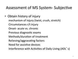 Assessment	
  of	
  MS	
  System-­‐	
  Subjec(ve	
  
•  Obtain	
  history	
  of	
  injury	
  
mechanism	
  of	
  injury	
  (twist,	
  crush,	
  stretch)	
  
Circumstances	
  r/t	
  injury	
  
Onset-­‐	
  acute	
  vs.	
  chronic	
  
Previous	
  diagnos(c	
  exams	
  
Methods/dura(on	
  of	
  treatment	
  
Relieving/aggrava(ng	
  factors	
  
Need	
  for	
  assis(ve	
  devices	
  
Interference	
  with	
  Ac(vi(es	
  of	
  Daily	
  Living	
  (ADL s)	
  
9	
  

 