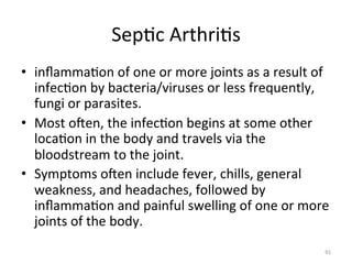 Sep(c	
  Arthri(s	
  
•  inﬂamma(on	
  of	
  one	
  or	
  more	
  joints	
  as	
  a	
  result	
  of	
  
infec(on	
  by	
  bacteria/viruses	
  or	
  less	
  frequently,	
  
fungi	
  or	
  parasites.	
  
•  Most	
  ogen,	
  the	
  infec(on	
  begins	
  at	
  some	
  other	
  
loca(on	
  in	
  the	
  body	
  and	
  travels	
  via	
  the	
  
bloodstream	
  to	
  the	
  joint.	
  
•  Symptoms	
  ogen	
  include	
  fever,	
  chills,	
  general	
  
weakness,	
  and	
  headaches,	
  followed	
  by	
  
inﬂamma(on	
  and	
  painful	
  swelling	
  of	
  one	
  or	
  more	
  
joints	
  of	
  the	
  body.	
  
91	
  

 
