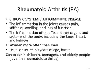 Rheumatoid	
  Arthri(s	
  (RA)	
  
•  CHRONIC	
  SYSTEMIC	
  AUTOIMMUNE	
  DISEASE	
  
•  The	
  inﬂamma(on	
  in	
  the	
  joints	
  causes	
  pain,	
  
s(ﬀness,	
  swelling,	
  and	
  loss	
  of	
  func(on.	
  	
  
•  The	
  inﬂamma(on	
  ogen	
  aﬀects	
  other	
  organs	
  and	
  
systems	
  of	
  the	
  body,	
  including	
  the	
  lungs,	
  heart,	
  
and	
  kidneys.	
  
•  Women	
  more	
  ogen	
  than	
  men	
  
•  Usual	
  onset	
  35-­‐50	
  years	
  of	
  age,	
  but	
  it	
  	
  
Can	
  occur	
  in	
  children,	
  teenagers,	
  and	
  elderly	
  people	
  
(juvenile	
  rheumatoid	
  arthri(s)	
  
94	
  

 