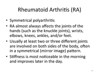 Rheumatoid	
  Arthri(s	
  (RA)	
  
•  Symmetrical	
  polyarthri(s	
  
•  RA	
  almost	
  always	
  aﬀects	
  the	
  joints	
  of	
  the	
  
hands	
  (such	
  as	
  the	
  knuckle	
  joints),	
  wrists,	
  
elbows,	
  knees,	
  ankles,	
  and/or	
  feet.	
  
•  Usually	
  at	
  least	
  two	
  or	
  three	
  diﬀerent	
  joints	
  
are	
  involved	
  on	
  both	
  sides	
  of	
  the	
  body,	
  ogen	
  
in	
  a	
  symmetrical	
  (mirror	
  image)	
  paGern.	
  	
  
•  S(ﬀness	
  is	
  most	
  no(ceable	
  in	
  the	
  morning	
  
and	
  improves	
  later	
  in	
  the	
  day.	
  
95	
  

 