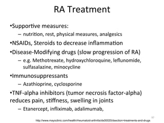  

RA	
  Treatment	
  

• Suppor(ve	
  measures:	
  	
  
–  nutri(on,	
  rest,	
  physical	
  measures,	
  analgesics	
  

• NSAIDs,	
  Steroids	
  to	
  decrease	
  inﬂamma(on	
  
• Disease-­‐Modifying	
  drugs	
  (slow	
  progression	
  of	
  RA)	
  
–  e.g.	
  Methotrexate,	
  hydroxychloroquine,	
  leﬂunomide,	
  
sulfasalazine,	
  minocycline	
  

• Immunosuppressants	
  
–  Azathioprine,	
  cyclosporine	
  

• TNF-­‐alpha	
  inhibitors	
  (tumor	
  necrosis	
  factor-­‐alpha)	
  
reduces	
  pain,	
  s(ﬀness,	
  swelling	
  in	
  joints	
  
–  Etanercept,	
  inﬂiximab,	
  adalimumab,	
  	
  
http://www.mayoclinic.com/health/rheumatoid-arthritis/ds00020/dsection=treatments-and-drugs

97	
  

 