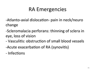 RA	
  Emergencies	
  
-­‐Atlanto-­‐axial	
  disloca(on-­‐	
  pain	
  in	
  neck/neuro	
  
change	
  
-­‐Scleromalacia	
  perforans:	
  thinning	
  of	
  sclera	
  in	
  
eye,	
  loss	
  of	
  vision	
  
-­‐	
  Vasculi(s:	
  obstruc(on	
  of	
  small	
  blood	
  vessels	
  
-­‐Acute	
  exacerba(on	
  of	
  RA	
  (synovi(s)	
  
-­‐	
  Infec(ons	
  

98	
  

 
