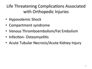 Life	
  Threatening	
  Complica(ons	
  Associated	
  
with	
  Orthopedic	
  Injuries	
  
• 
• 
• 
• 
• 

Hypovolemic	
  Shock	
  
Compartment	
  syndrome	
  
Venous	
  Thromboembolism/Fat	
  Embolism	
  
Infec(on-­‐	
  Osteomyeli(s	
  
Acute	
  Tubular	
  Necrosis/Acute	
  Kidney	
  Injury	
  

99	
  

 