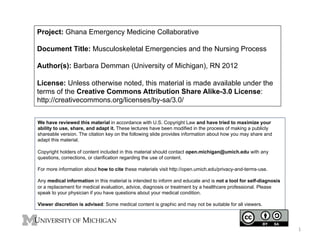 Project: Ghana Emergency Medicine Collaborative
Document Title: Musculoskeletal Emergencies and the Nursing Process
Author(s): Barbara Demman (University of Michigan), RN 2012
License: Unless otherwise noted, this material is made available under the
terms of the Creative Commons Attribution Share Alike-3.0 License:
http://creativecommons.org/licenses/by-sa/3.0/
We have reviewed this material in accordance with U.S. Copyright Law and have tried to maximize your
ability to use, share, and adapt it. These lectures have been modified in the process of making a publicly
shareable version. The citation key on the following slide provides information about how you may share and
adapt this material.
Copyright holders of content included in this material should contact open.michigan@umich.edu with any
questions, corrections, or clarification regarding the use of content.
For more information about how to cite these materials visit http://open.umich.edu/privacy-and-terms-use.
Any medical information in this material is intended to inform and educate and is not a tool for self-diagnosis
or a replacement for medical evaluation, advice, diagnosis or treatment by a healthcare professional. Please
speak to your physician if you have questions about your medical condition.
Viewer discretion is advised: Some medical content is graphic and may not be suitable for all viewers.

1	
  

 