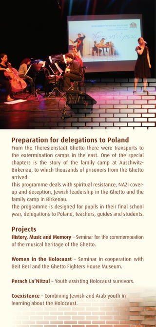 Preparation for delegations to Poland
From the Theresienstadt Ghetto there were transports to
the extermination camps in the east. One of the special
chapters is the story of the family camp at Auschwitz-
Birkenau, to which thousands of prisoners from the Ghetto
arrived.
This programme deals with spiritual resistance, NAZI cover-
up and deception, Jewish leadership in the Ghetto and the
family camp in Birkenau.
The programme is designed for pupils in their final school
year, delegations to Poland, teachers, guides and students.


Projects
History, Music and Memory – Seminar for the commemoration
of the musical heritage of the Ghetto.

Women in the Holocaust – Seminar in cooperation with
Beit Berl and the Ghetto Fighters House Museum.

Perach La’Nitzul – Youth assisting Holocaust survivors.

Coexistence – Combining Jewish and Arab youth in
learning about the Holocaust.
 